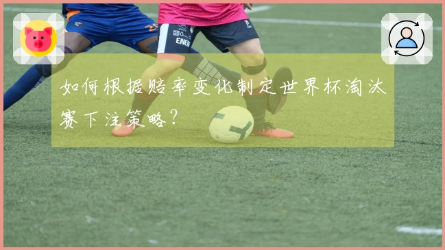 如何根据赔率变化制定世界杯淘汰赛下注策略？